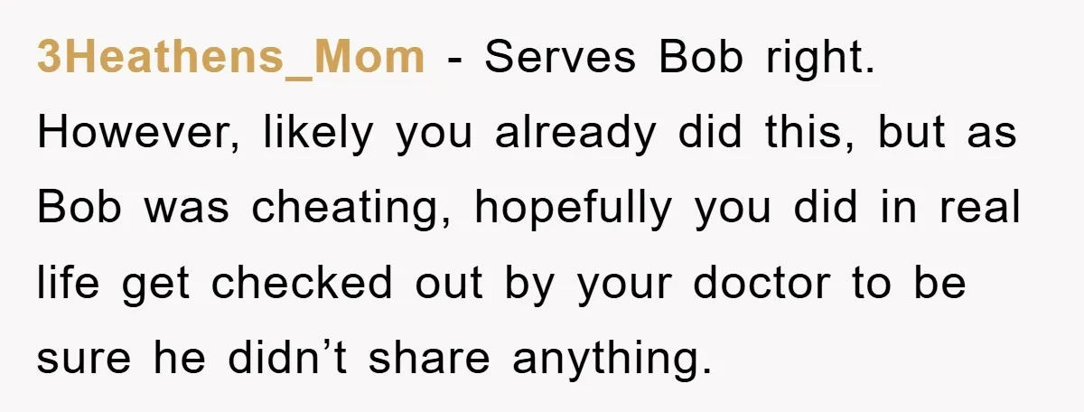 3Heathens_Mom − Serves Bob right. However, likely you already did this, but as Bob was cheating, hopefully you did in real life get checked out by your doctor to be...