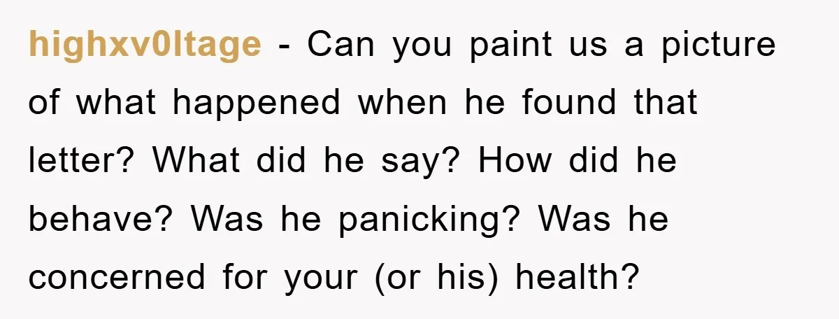 highxv0ltage − Can you paint us a picture of what happened when he found that letter? What did he say? How did he behave? Was he panicking? Was he concerned...