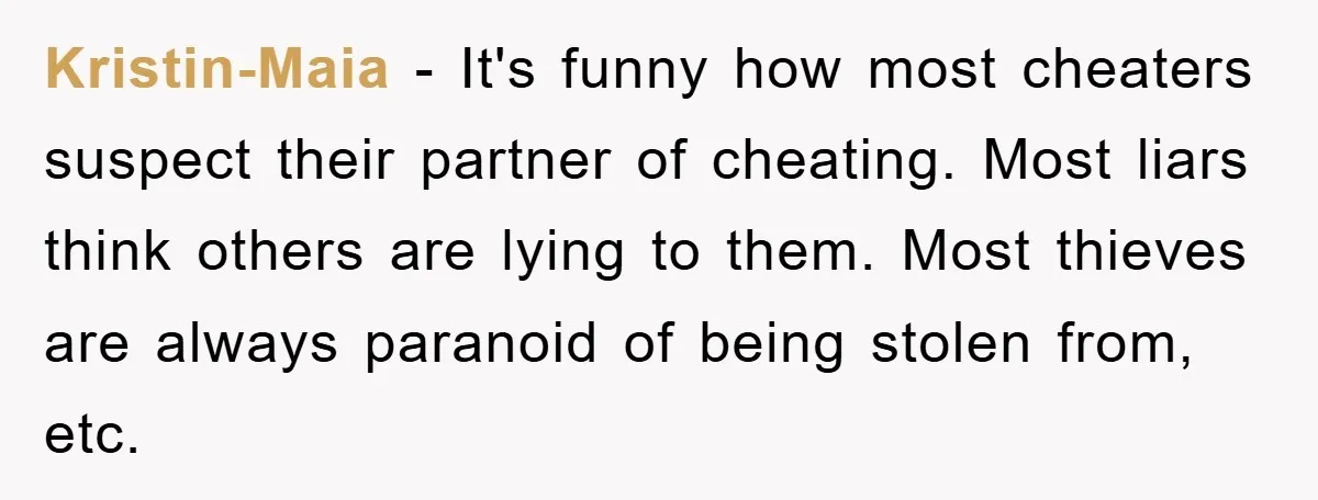 Kristin-Maia − It's funny how most cheaters suspect their partner of cheating. Most liars think others are lying to them. Most thieves are always paranoid of being stolen from, etc.