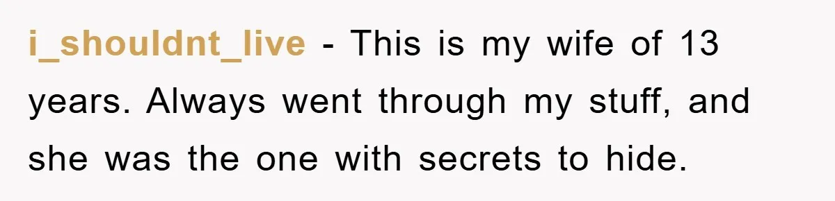 i_shouldnt_live − This is my wife of 13 years. Always went through my stuff, and she was the one with secrets to hide.