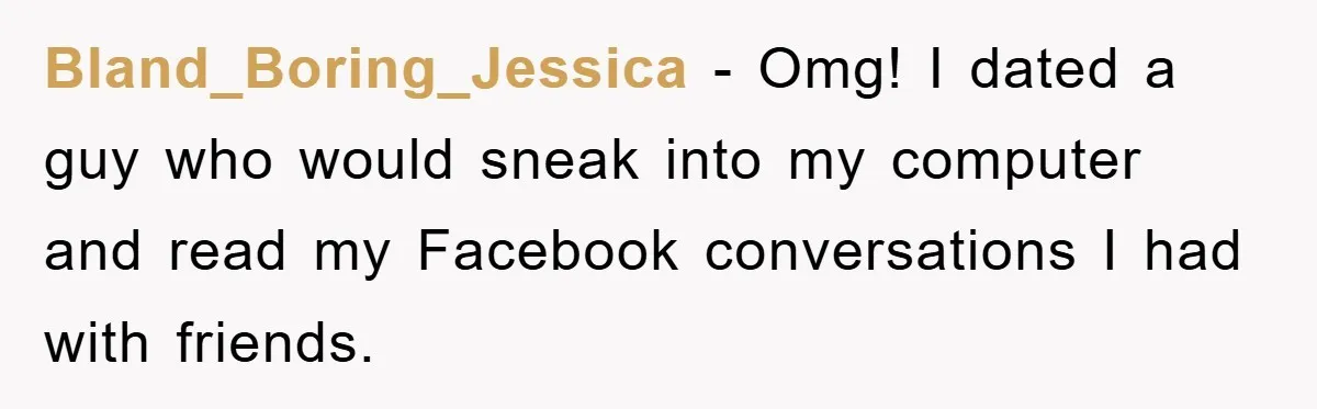 Bland_Boring_Jessica − Omg! I dated a guy who would sneak into my computer and read my Facebook conversations I had with friends.