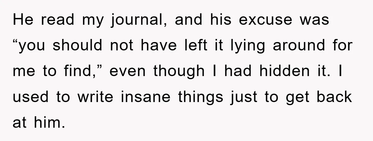 He read my journal, and his excuse was “you should not have left it lying around for me to find,” even though I had hidden it. I used to write...