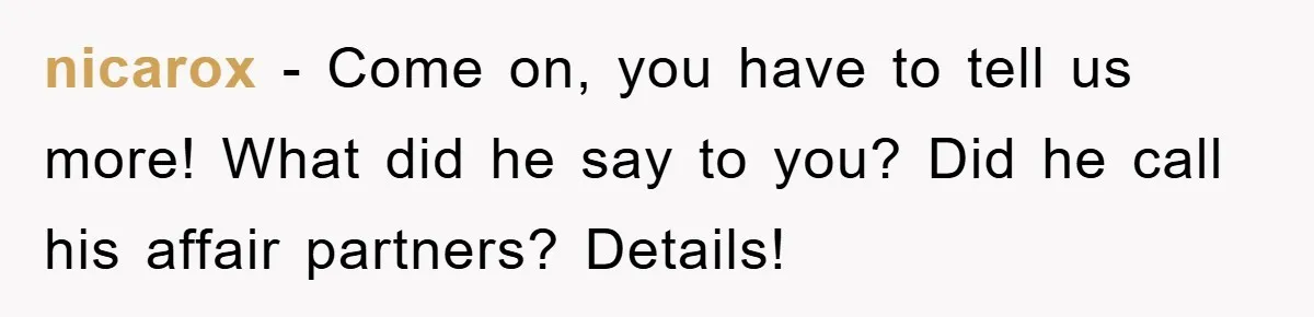 nicarox − Come on, you have to tell us more! What did he say to you? Did he call his affair partners? Details!