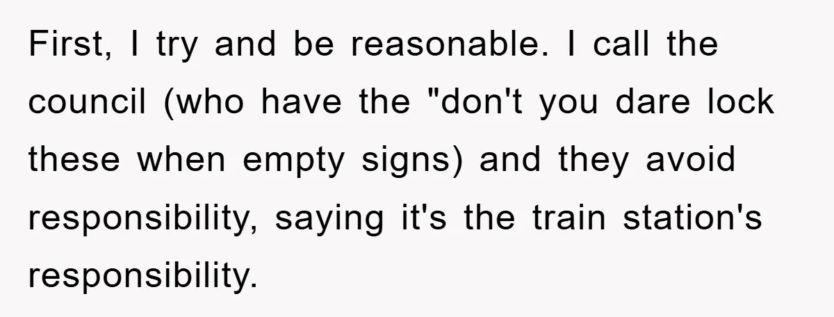 First, I try and be reasonable. I call the council (who have the "don't you dare lock these when empty signs) and they avoid responsibility, saying it's the train station's...