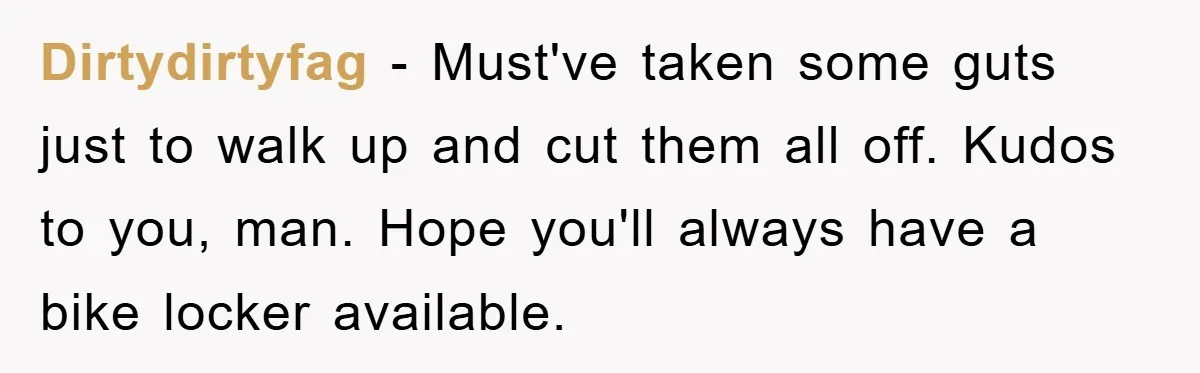 Dirtydirtyfag − Must've taken some guts just to walk up and cut them all off. Kudos to you, man. Hope you'll always have a bike locker available.