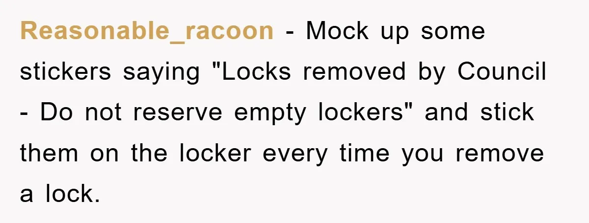 Reasonable_racoon − Mock up some stickers saying "Locks removed by Council - Do not reserve empty lockers" and stick them on the locker every time you remove a lock.