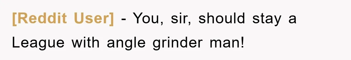 [Reddit User] − You, sir, should stay a League with angle grinder man!
