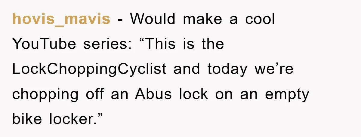 hovis_mavis − Would make a cool YouTube series: “This is the LockChoppingCyclist and today we’re chopping off an Abus lock on an empty bike locker.”