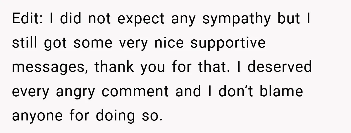 Edit: I did not expect any sympathy but I still got some very nice supportive messages, thank you for that. I deserved every angry comment and I don’t blame anyone...