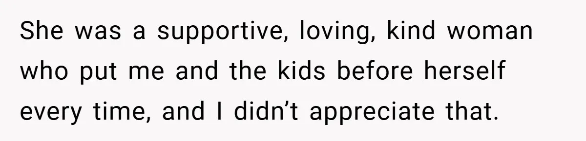 She was a supportive, loving, kind woman who put me and the kids before herself every time, and I didn’t appreciate that.