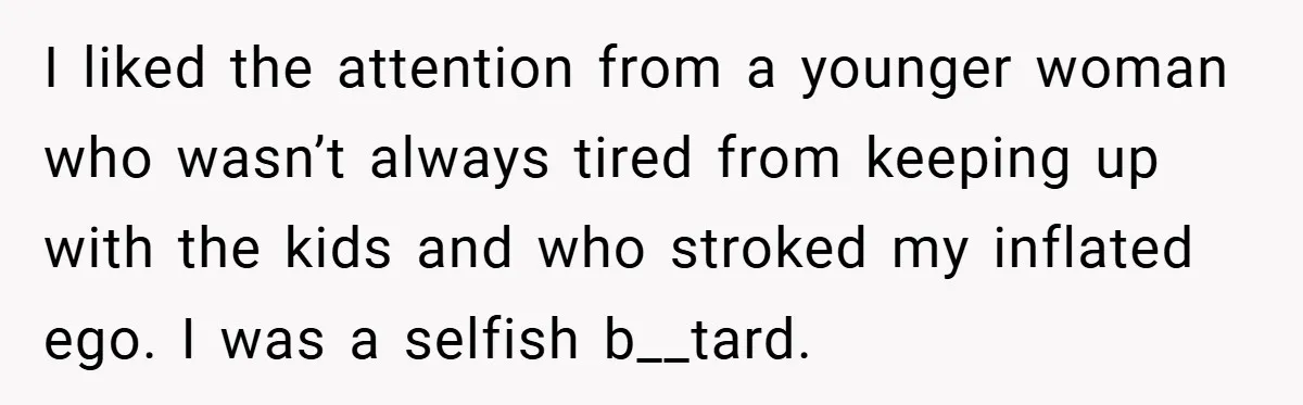 I liked the attention from a younger woman who wasn’t always tired from keeping up with the kids and who stroked my inflated ego. I was a selfish b__tard.