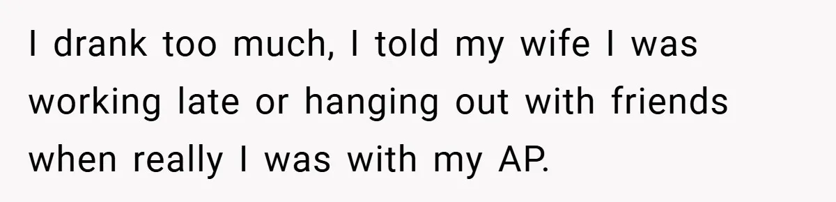 I drank too much, I told my wife I was working late or hanging out with friends when really I was with my AP.