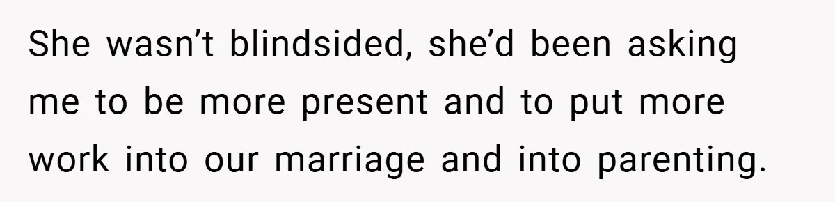 She wasn’t blindsided, she’d been asking me to be more present and to put more work into our marriage and into parenting.