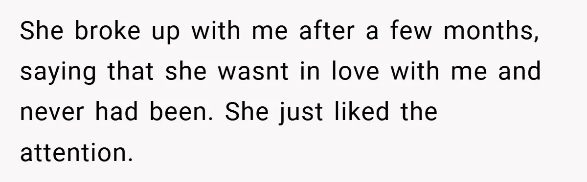 She broke up with me after a few months, saying that she wasnt in love with me and never had been. She just liked the attention.