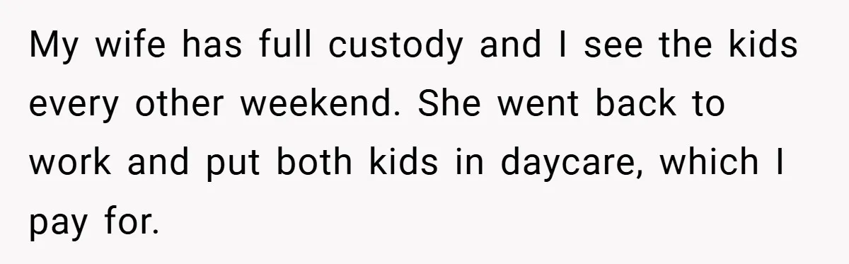 My wife has full custody and I see the kids every other weekend. She went back to work and put both kids in daycare, which I pay for.
