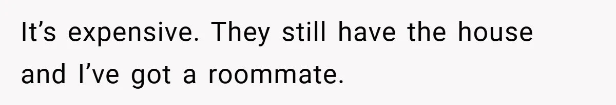 It’s expensive. They still have the house and I’ve got a roommate.