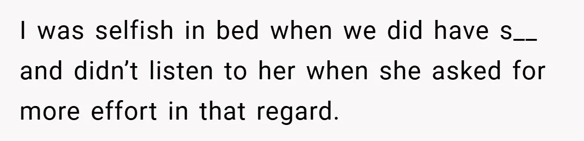 I was selfish in bed when we did have s__ and didn’t listen to her when she asked for more effort in that regard.