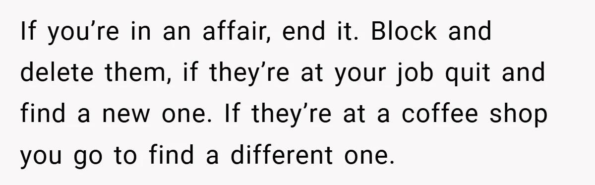 If you’re in an affair, end it. Block and delete them, if they’re at your job quit and find a new one. If they’re at a coffee shop you go...