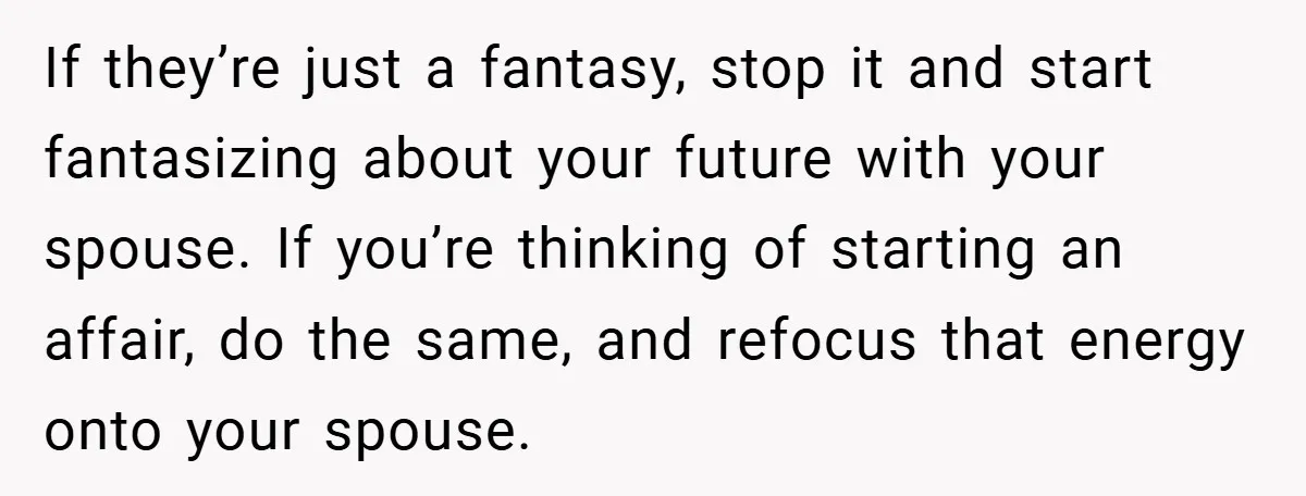 If they’re just a fantasy, stop it and start fantasizing about your future with your spouse. If you’re thinking of starting an affair, do the same, and refocus that energy...