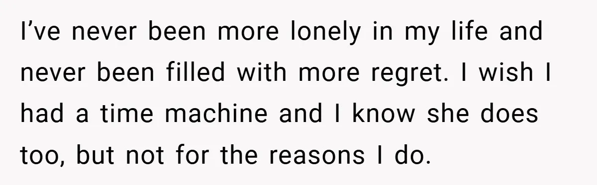 I’ve never been more lonely in my life and never been filled with more regret. I wish I had a time machine and I know she does too, but not...