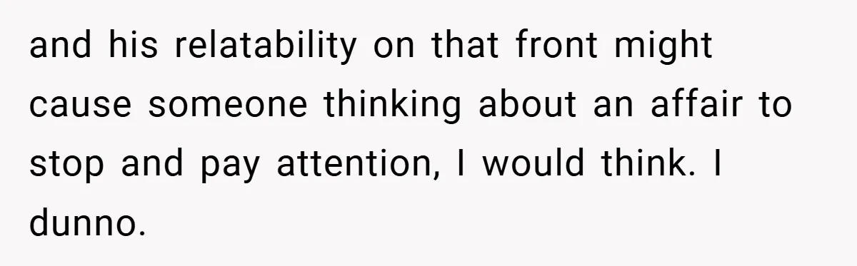 and his relatability on that front might cause someone thinking about an affair to stop and pay attention, I would think. I dunno.