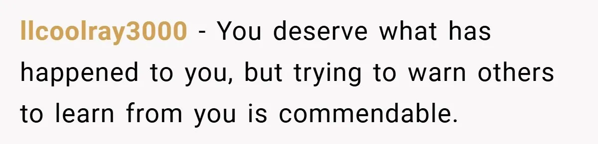 llcoolray3000 − You deserve what has happened to you, but trying to warn others to learn from you is commendable.
