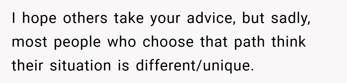 I hope others take your advice, but sadly, most people who choose that path think their situation is different/unique.