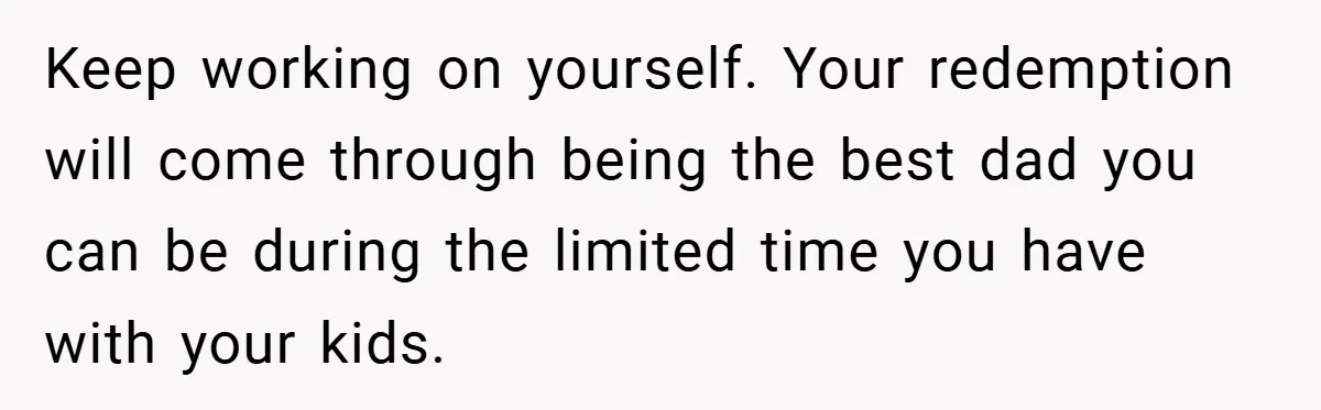 Keep working on yourself. Your redemption will come through being the best dad you can be during the limited time you have with your kids.