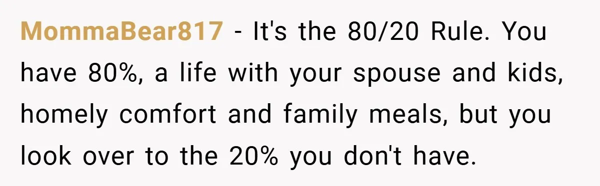 MommaBear817 − It's the 80/20 Rule. You have 80%, a life with your spouse and kids, homely comfort and family meals, but you look over to the 20% you don't...