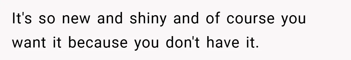 It's so new and shiny and of course you want it because you don't have it.