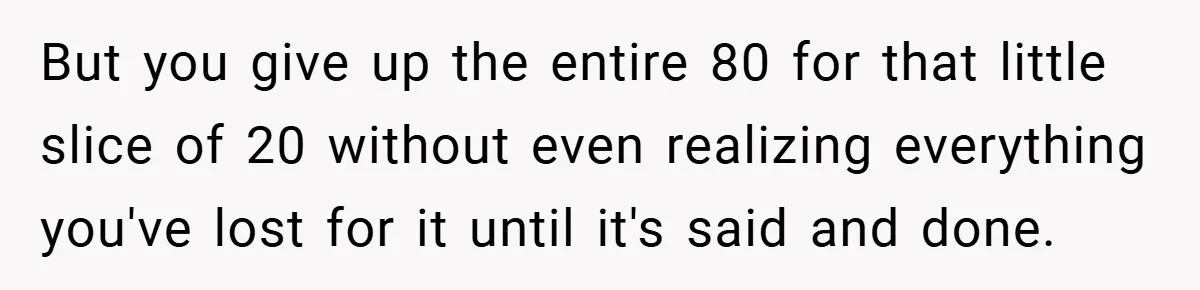 But you give up the entire 80 for that little slice of 20 without even realizing everything you've lost for it until it's said and done.