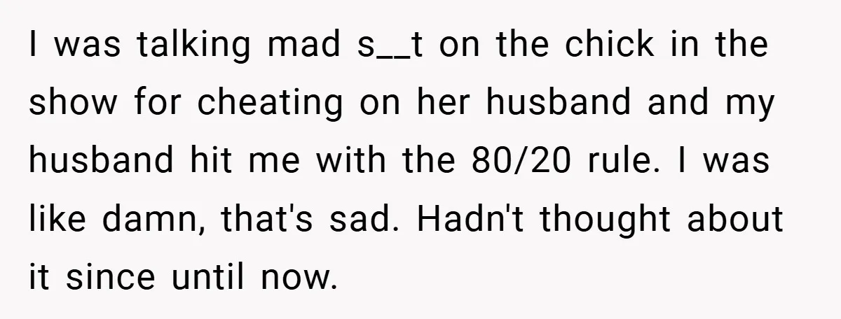 I was talking mad s__t on the chick in the show for cheating on her husband and my husband hit me with the 80/20 rule. I was like damn, that's...