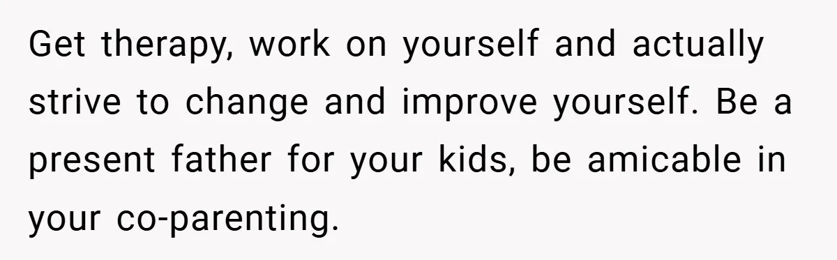 Get therapy, work on yourself and actually strive to change and improve yourself. Be a present father for your kids, be amicable in your co-parenting.