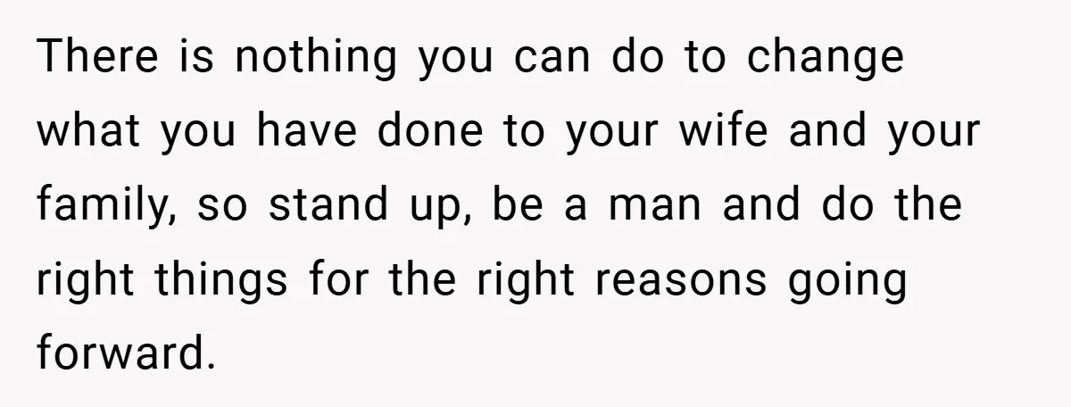 There is nothing you can do to change what you have done to your wife and your family, so stand up, be a man and do the right things for...