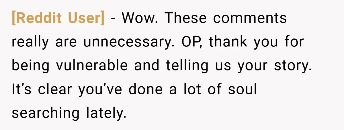 [Reddit User] − Wow. These comments really are unnecessary. OP, thank you for being vulnerable and telling us your story. It’s clear you’ve done a lot of soul searching lately.
