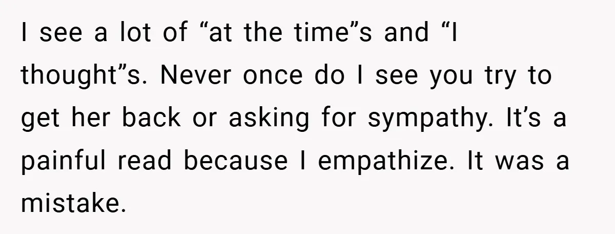 I see a lot of “at the time”s and “I thought”s. Never once do I see you try to get her back or asking for sympathy. It’s a painful read...