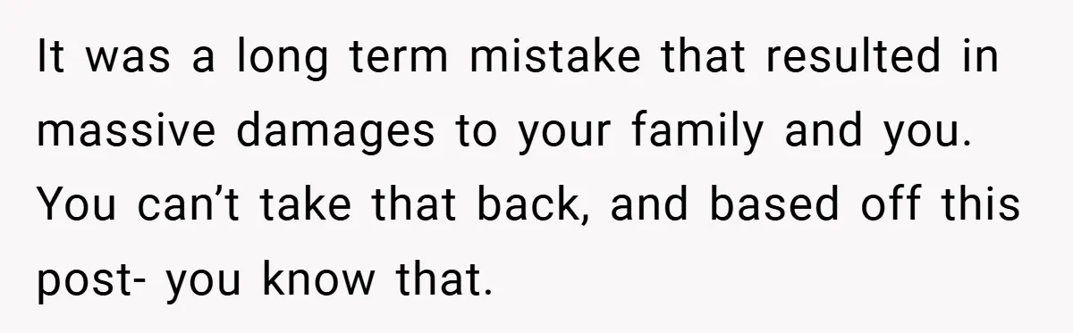 It was a long term mistake that resulted in massive damages to your family and you. You can’t take that back, and based off this post- you know that.