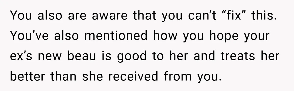 You also are aware that you can’t “fix” this. You’ve also mentioned how you hope your ex’s new beau is good to her and treats her better than she received...