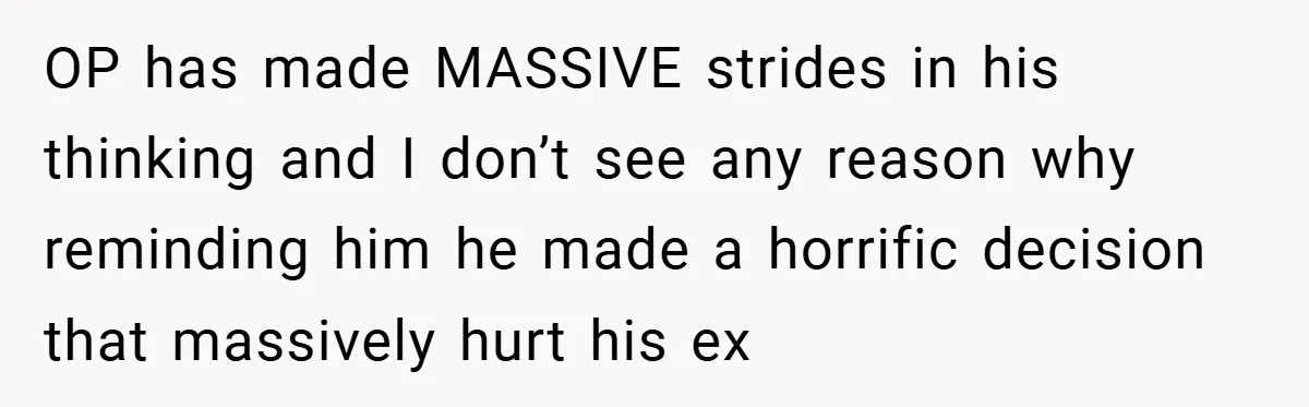 OP has made MASSIVE strides in his thinking and I don’t see any reason why reminding him he made a horrific decision that massively hurt his ex
