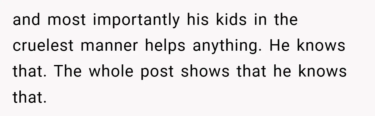 and most importantly his kids in the cruelest manner helps anything. He knows that. The whole post shows that he knows that.