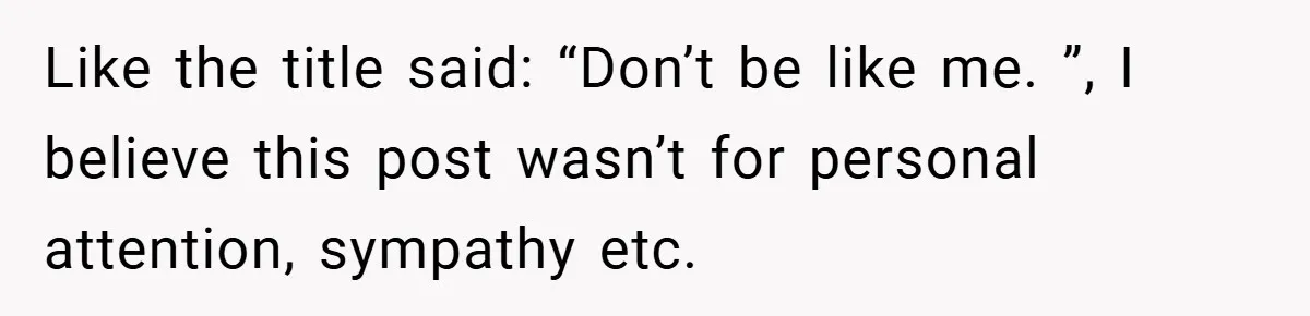 Like the title said: “Don’t be like me. ”, I believe this post wasn’t for personal attention, sympathy etc.