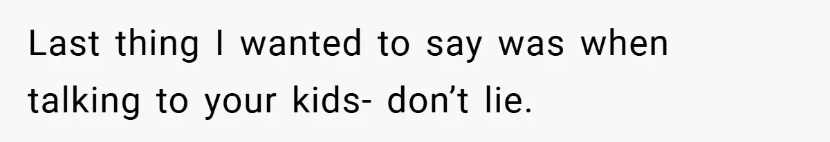 Last thing I wanted to say was when talking to your kids- don’t lie.