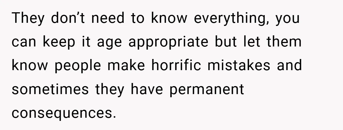 They don’t need to know everything, you can keep it age appropriate but let them know people make horrific mistakes and sometimes they have permanent consequences.