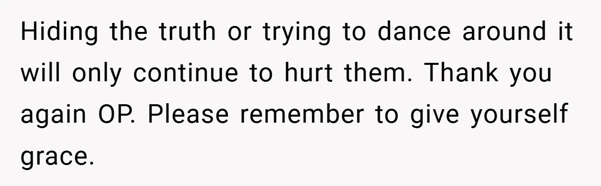 Hiding the truth or trying to dance around it will only continue to hurt them. Thank you again OP. Please remember to give yourself grace.