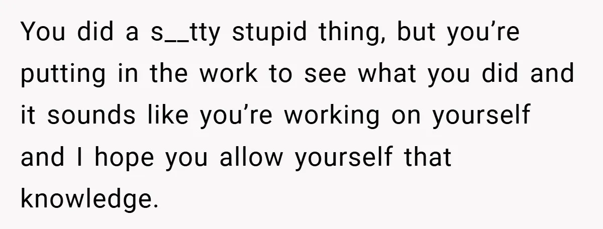 You did a s__tty stupid thing, but you’re putting in the work to see what you did and it sounds like you’re working on yourself and I hope you allow...