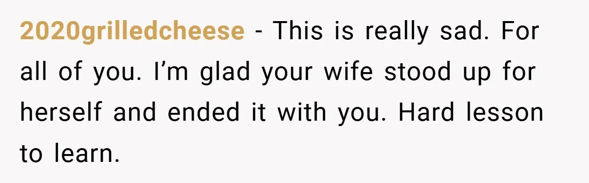 2020grilledcheese − This is really sad. For all of you. I’m glad your wife stood up for herself and ended it with you. Hard lesson to learn.