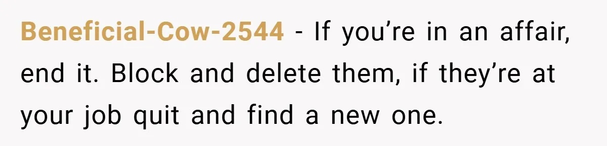 Beneficial-Cow-2544 − If you’re in an affair, end it. Block and delete them, if they’re at your job quit and find a new one.