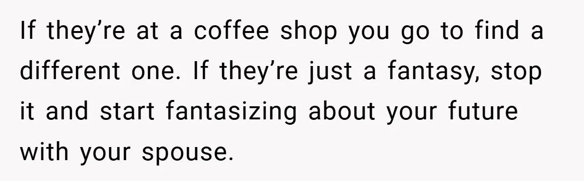 If they’re at a coffee shop you go to find a different one. If they’re just a fantasy, stop it and start fantasizing about your future with your spouse.