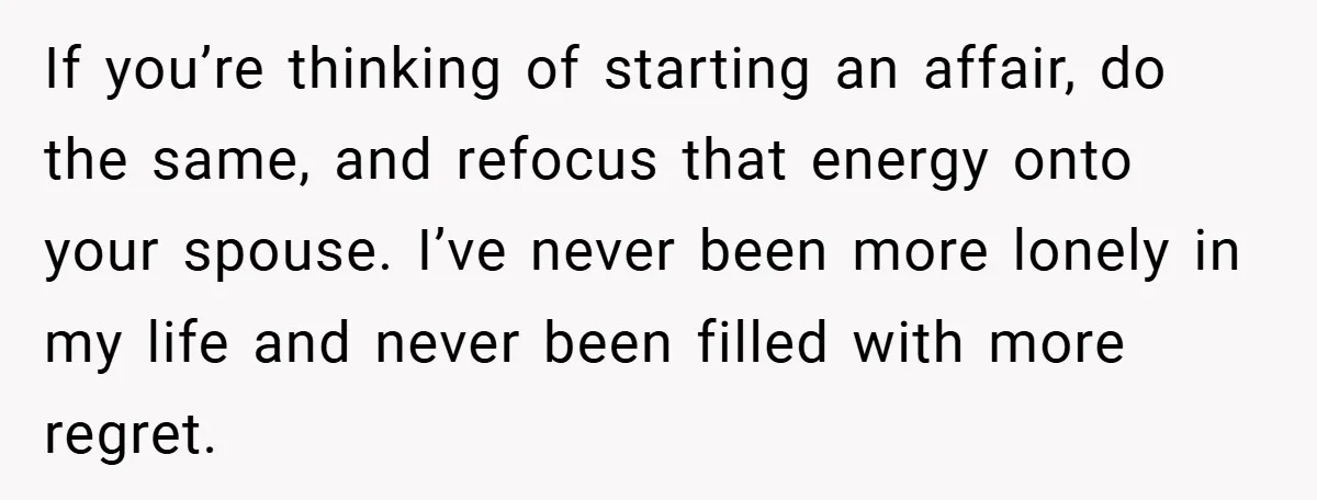 If you’re thinking of starting an affair, do the same, and refocus that energy onto your spouse. I’ve never been more lonely in my life and never been filled with...