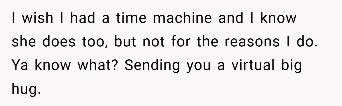 I wish I had a time machine and I know she does too, but not for the reasons I do. Ya know what? Sending you a virtual big hug.